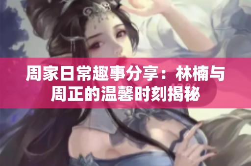 周家日常趣事分享：林楠与周正的温馨时刻揭秘