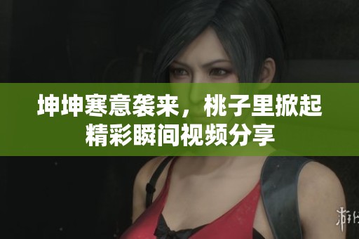 坤坤寒意袭来，桃子里掀起精彩瞬间视频分享