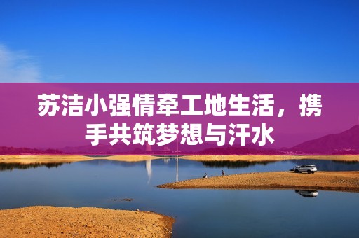 苏洁小强情牵工地生活，携手共筑梦想与汗水