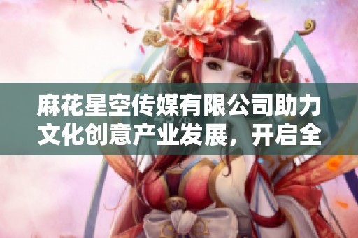 麻花星空传媒有限公司助力文化创意产业发展，开启全新篇章