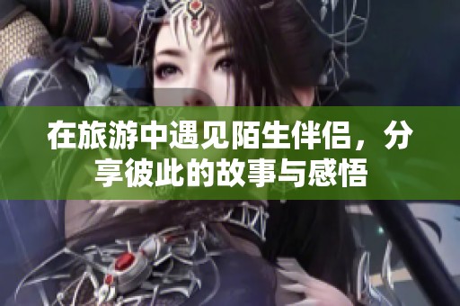 在旅游中遇见陌生伴侣，分享彼此的故事与感悟