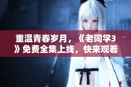 重温青春岁月，《老同学3》免费全集上线，快来观看吧