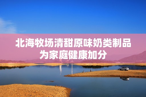 北海牧场清甜原味奶类制品为家庭健康加分