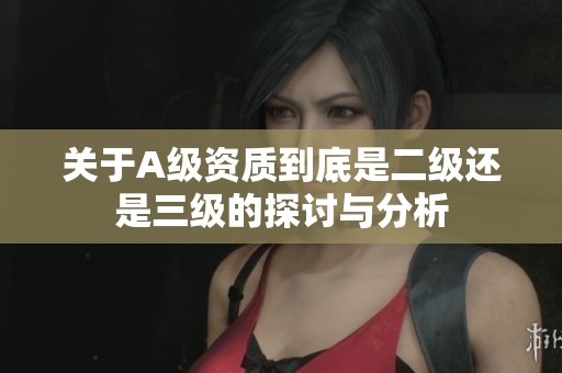 关于A级资质到底是二级还是三级的探讨与分析