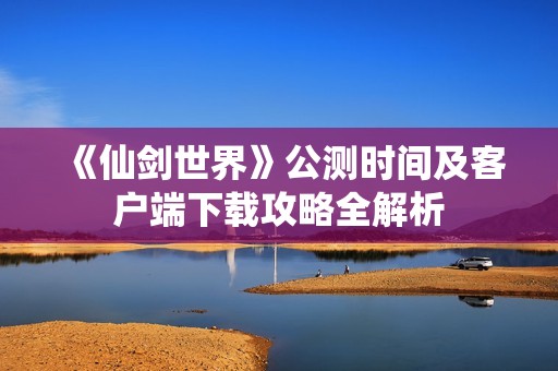 《仙剑世界》公测时间及客户端下载攻略全解析