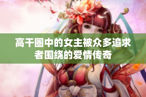 高干圈中的女主被众多追求者围绕的爱情传奇