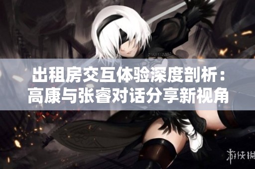 出租房交互体验深度剖析：高康与张睿对话分享新视角