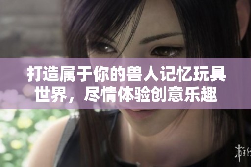 打造属于你的兽人记忆玩具世界，尽情体验创意乐趣