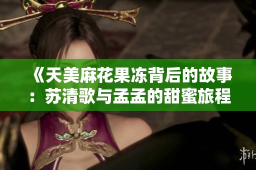 《天美麻花果冻背后的故事：苏清歌与孟孟的甜蜜旅程》