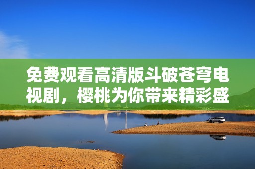 免费观看高清版斗破苍穹电视剧，樱桃为你带来精彩盛宴