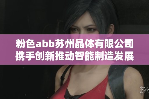 粉色abb苏州晶体有限公司携手创新推动智能制造发展