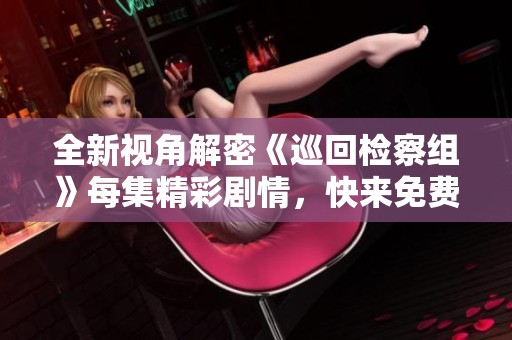 全新视角解密《巡回检察组》每集精彩剧情，快来免费看吧！