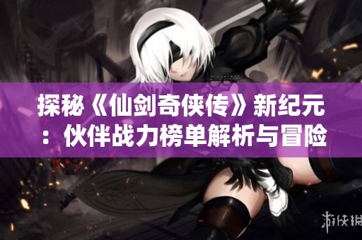 探秘《仙剑奇侠传》新纪元：伙伴战力榜单解析与冒险攻略