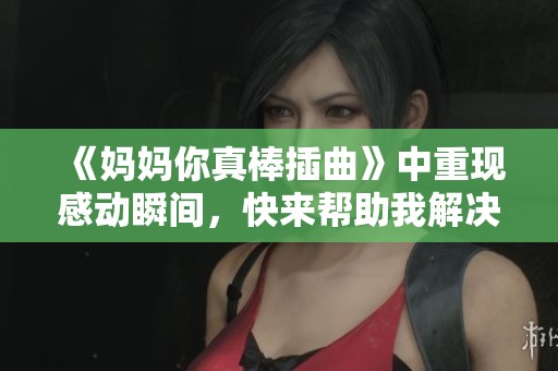 《妈妈你真棒插曲》中重现感动瞬间，快来帮助我解决问题