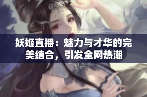 妖姬直播：魅力与才华的完美结合，引发全网热潮