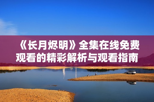 《长月烬明》全集在线免费观看的精彩解析与观看指南