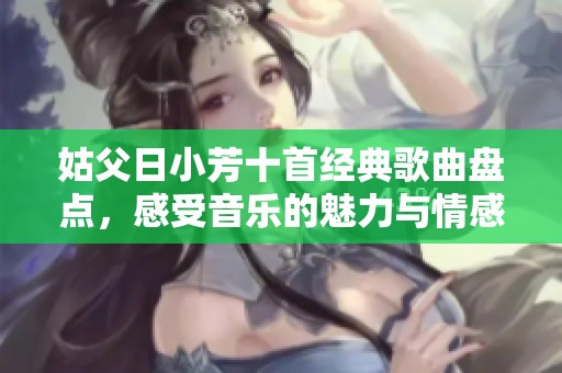 姑父日小芳十首经典歌曲盘点，感受音乐的魅力与情感