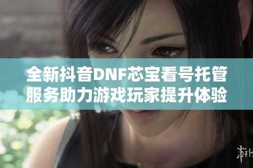 全新抖音DNF芯宝看号托管服务助力游戏玩家提升体验
