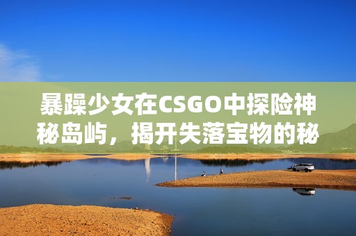 暴躁少女在CSGO中探险神秘岛屿，揭开失落宝物的秘密之旅