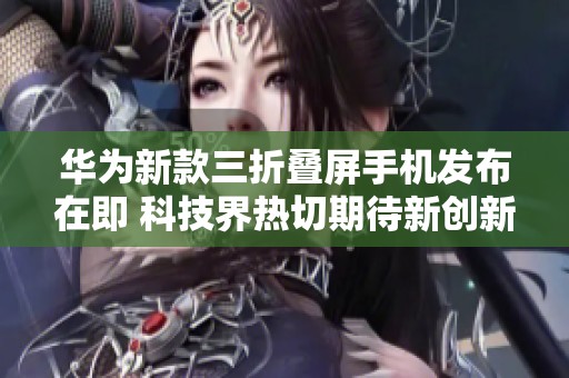 华为新款三折叠屏手机发布在即 科技界热切期待新创新