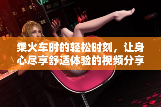 乘火车时的轻松时刻，让身心尽享舒适体验的视频分享