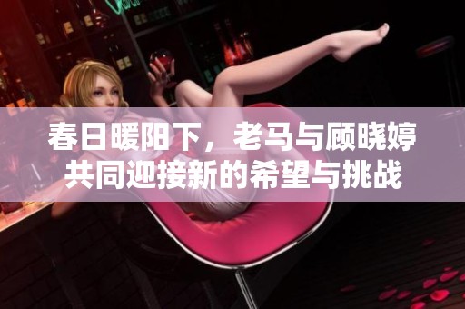 春日暖阳下，老马与顾晓婷共同迎接新的希望与挑战