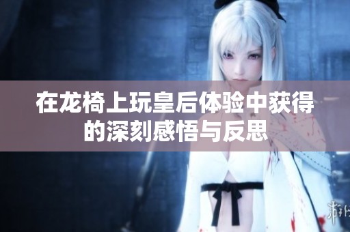 在龙椅上玩皇后体验中获得的深刻感悟与反思