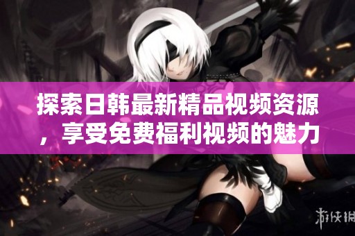 探索日韩最新精品视频资源，享受免费福利视频的魅力与精彩