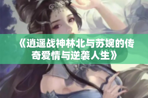 《逍遥战神林北与苏婉的传奇爱情与逆袭人生》