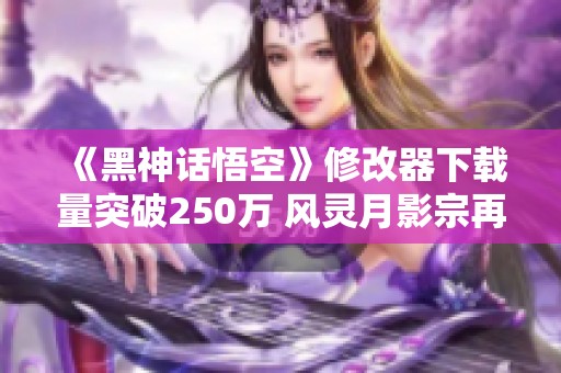 《黑神话悟空》修改器下载量突破250万 风灵月影宗再创佳绩