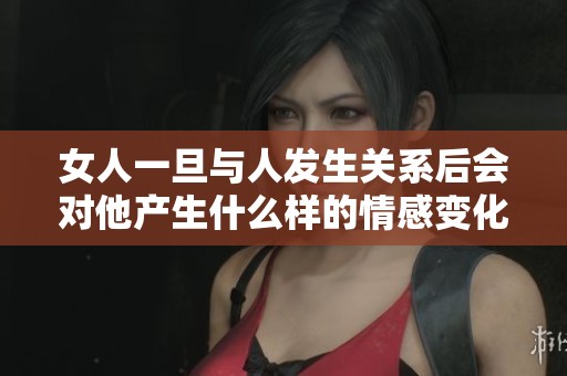 女人一旦与人发生关系后会对他产生什么样的情感变化