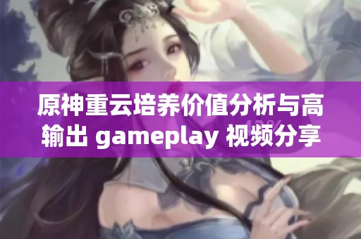 原神重云培养价值分析与高输出 gameplay 视频分享
