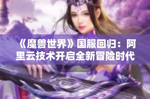 《魔兽世界》国服回归：阿里云技术开启全新冒险时代