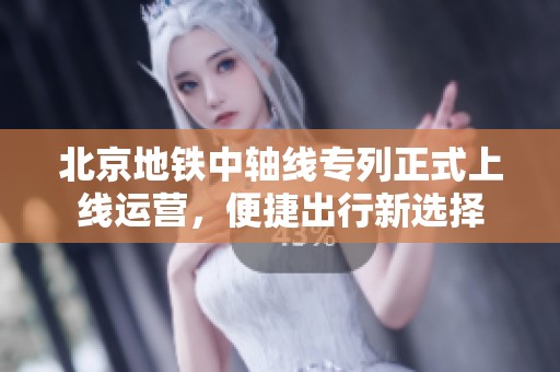 北京地铁中轴线专列正式上线运营，便捷出行新选择