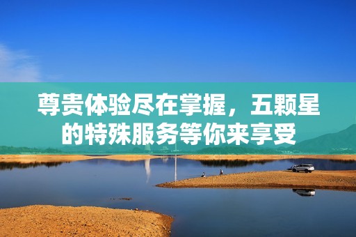 尊贵体验尽在掌握，五颗星的特殊服务等你来享受