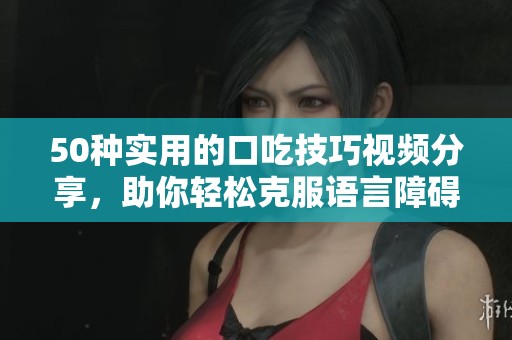 50种实用的口吃技巧视频分享，助你轻松克服语言障碍