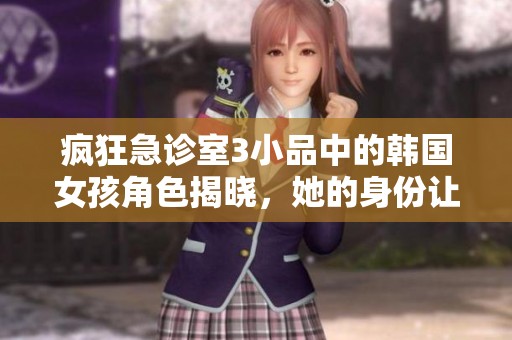 疯狂急诊室3小品中的韩国女孩角色揭晓，她的身份让人惊喜