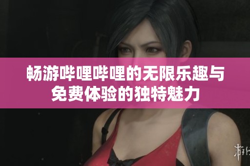 畅游哔哩哔哩的无限乐趣与免费体验的独特魅力
