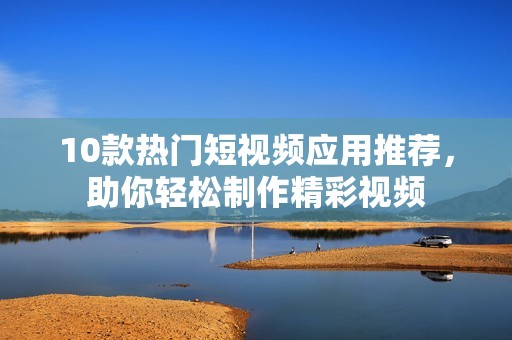 10款热门短视频应用推荐，助你轻松制作精彩视频