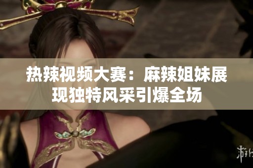 热辣视频大赛：麻辣姐妹展现独特风采引爆全场