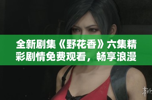 全新剧集《野花香》六集精彩剧情免费观看，畅享浪漫故事！
