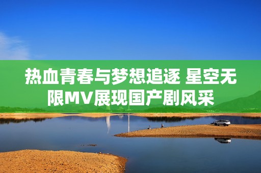 热血青春与梦想追逐 星空无限MV展现国产剧风采