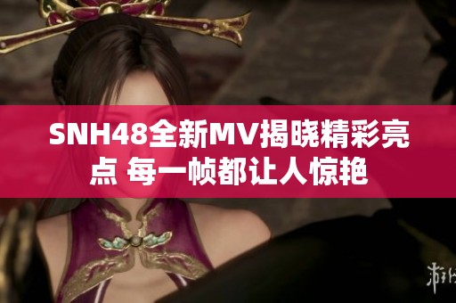 SNH48全新MV揭晓精彩亮点 每一帧都让人惊艳