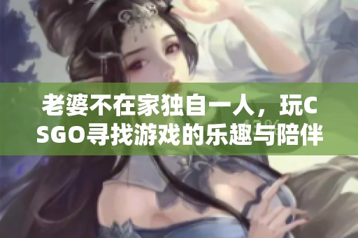 老婆不在家独自一人，玩CSGO寻找游戏的乐趣与陪伴