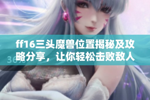 ff16三头魔兽位置揭秘及攻略分享，让你轻松击败敌人