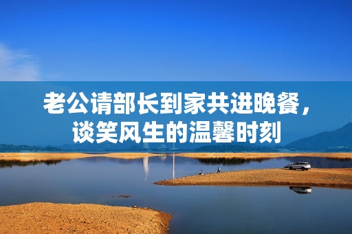 老公请部长到家共进晚餐，谈笑风生的温馨时刻