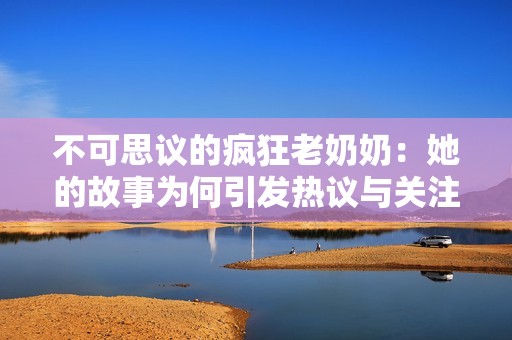 不可思议的疯狂老奶奶：她的故事为何引发热议与关注