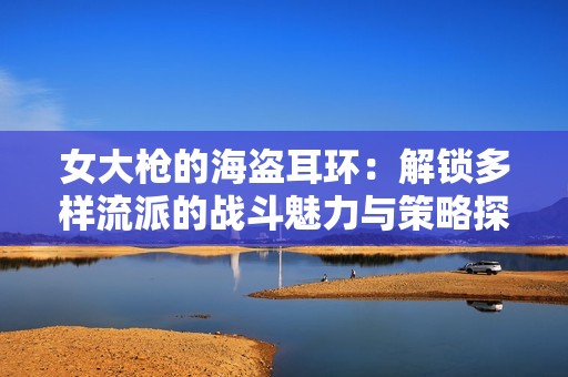 女大枪的海盗耳环：解锁多样流派的战斗魅力与策略探险