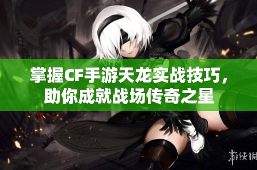 掌握CF手游天龙实战技巧，助你成就战场传奇之星