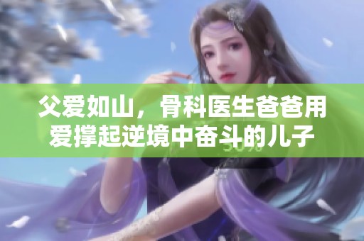 父爱如山，骨科医生爸爸用爱撑起逆境中奋斗的儿子